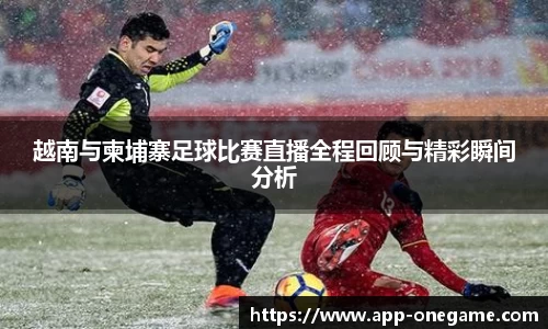 越南与柬埔寨足球比赛直播全程回顾与精彩瞬间分析